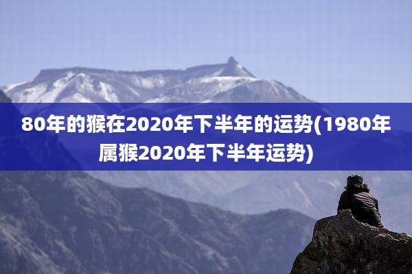 80年的猴在2020年下半年的运势(1980年属猴2020年下半年运势)
