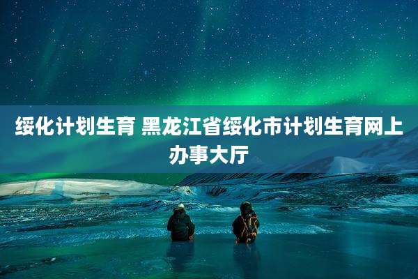 绥化计划生育 黑龙江省绥化市计划生育网上办事大厅