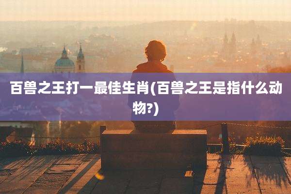 百兽之王打一最佳生肖(百兽之王是指什么动物?)
