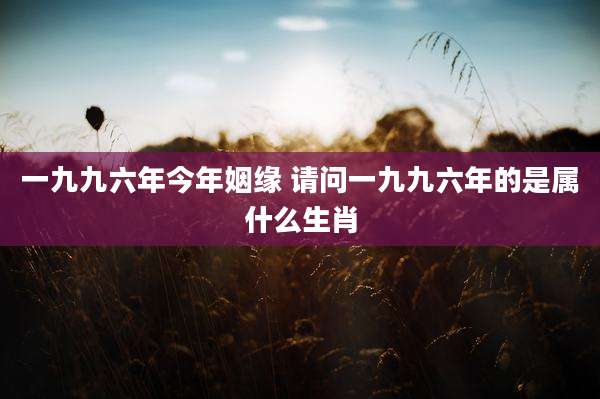 一九九六年今年姻缘 请问一九九六年的是属什么生肖