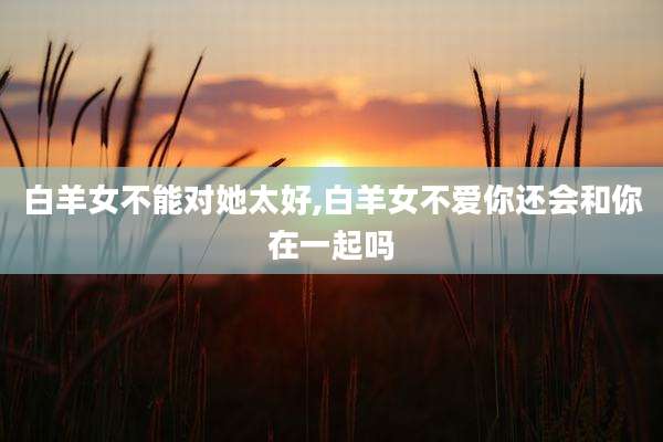白羊女不能对她太好,白羊女不爱你还会和你在一起吗