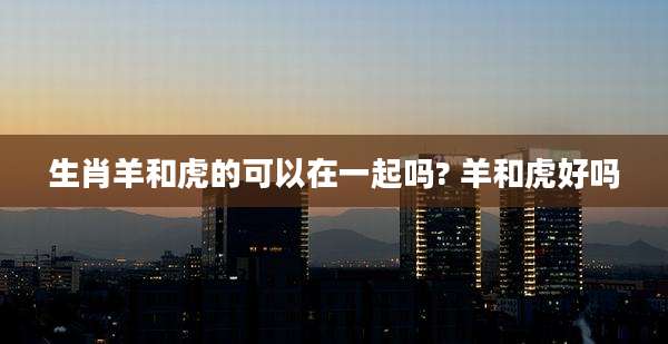 生肖羊和虎的可以在一起吗? 羊和虎好吗
