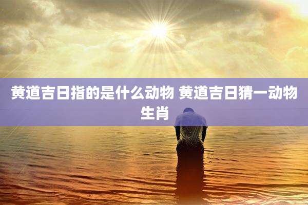 黄道吉日指的是什么动物 黄道吉日猜一动物生肖