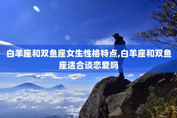 白羊座和双鱼座女生性格特点,白羊座和双鱼座适合谈恋爱吗