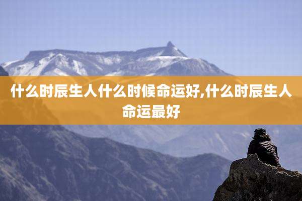 什么时辰生人什么时候命运好,什么时辰生人命运最好