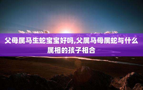 父母属马生蛇宝宝好吗,父属马母属蛇与什么属相的孩子相合