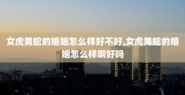 女虎男蛇的婚姻怎么样好不好,女虎男蛇的婚姻怎么样啊好吗