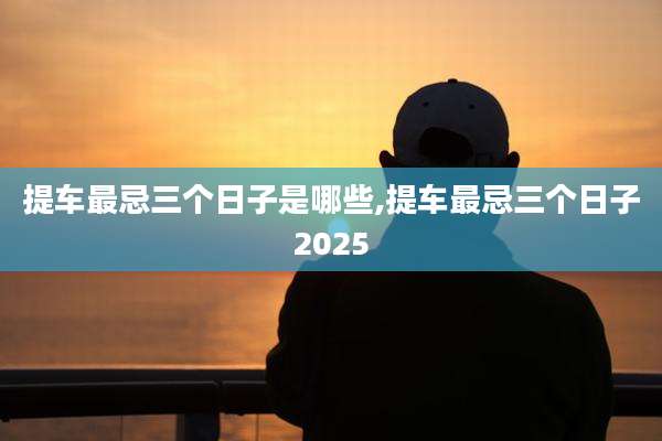 提车最忌三个日子是哪些,提车最忌三个日子2025