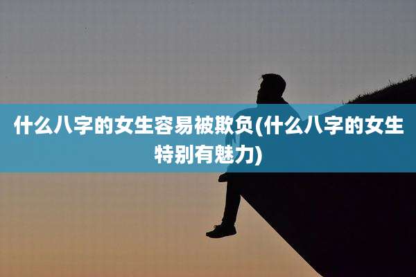 什么八字的女生容易被欺负(什么八字的女生特别有魅力)