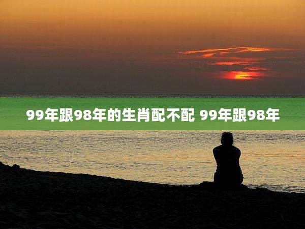 99年跟98年的生肖配不配 99年跟98年