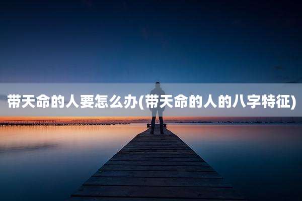带天命的人要怎么办(带天命的人的八字特征)