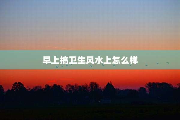 早上搞卫生风水上怎么样
