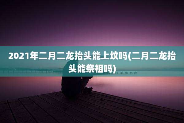 2021年二月二龙抬头能上坟吗(二月二龙抬头能祭祖吗)