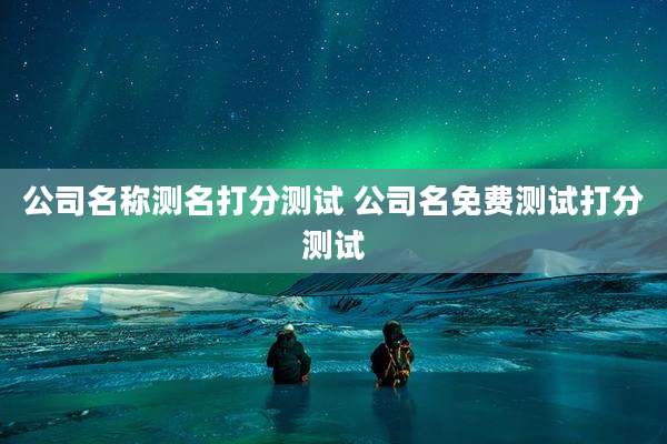 公司名称测名打分测试 公司名免费测试打分测试