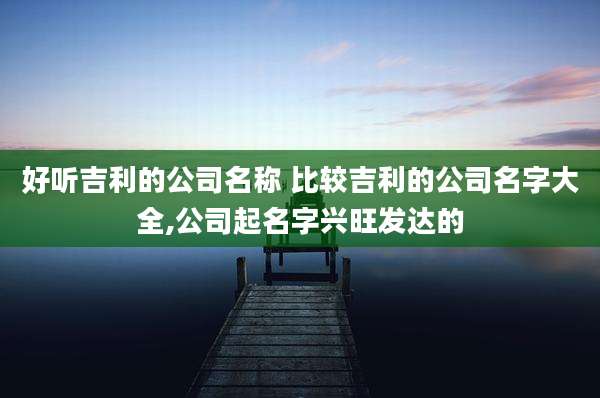 好听吉利的公司名称 比较吉利的公司名字大全,公司起名字兴旺发达的
