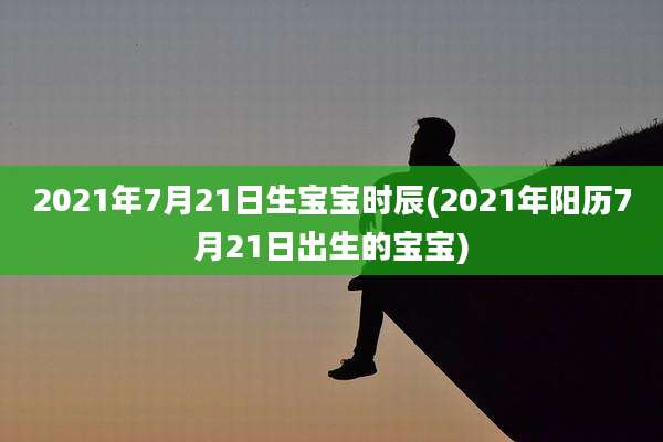 2021年7月21日生宝宝时辰(2021年阳历7月21日出生的宝宝)