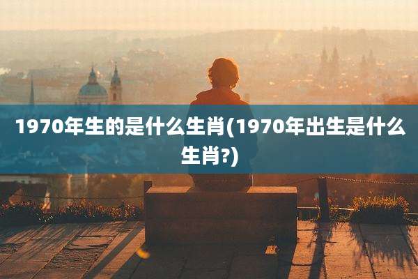 1970年生的是什么生肖(1970年出生是什么生肖?)