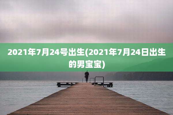 2021年7月24号出生(2021年7月24日出生的男宝宝)