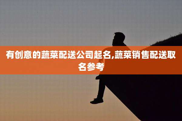 有创意的蔬菜配送公司起名,蔬菜销售配送取名参考