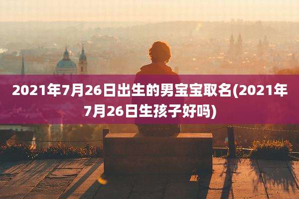 2021年7月26日出生的男宝宝取名(2021年7月26日生孩子好吗)