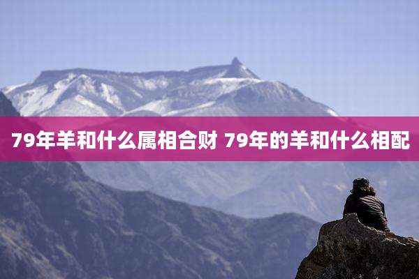 79年羊和什么属相合财 79年的羊和什么相配