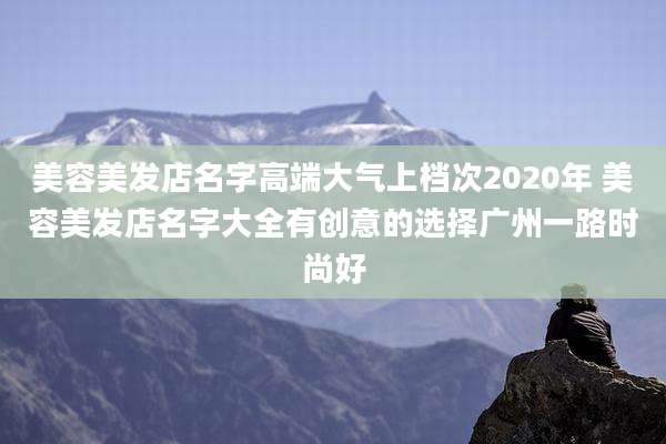 美容美发店名字高端大气上档次2020年 美容美发店名字大全有创意的选择广州一路时尚好