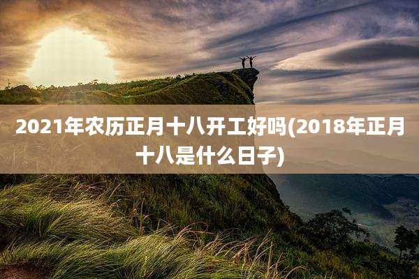 2021年农历正月十八开工好吗(2018年正月十八是什么日子)