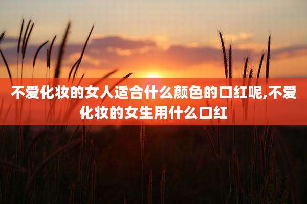 不爱化妆的女人适合什么颜色的口红呢,不爱化妆的女生用什么口红