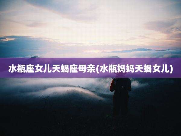 水瓶座女儿天蝎座母亲(水瓶妈妈天蝎女儿)