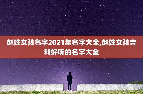 赵姓女孩名字2021年名字大全,赵姓女孩吉利好听的名字大全