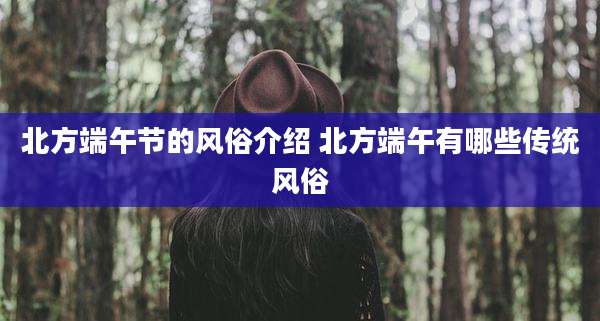 北方端午节的风俗介绍 北方端午有哪些传统风俗
