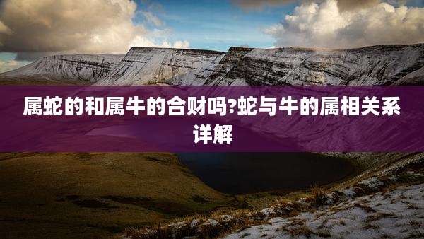 属蛇的和属牛的合财吗?蛇与牛的属相关系详解