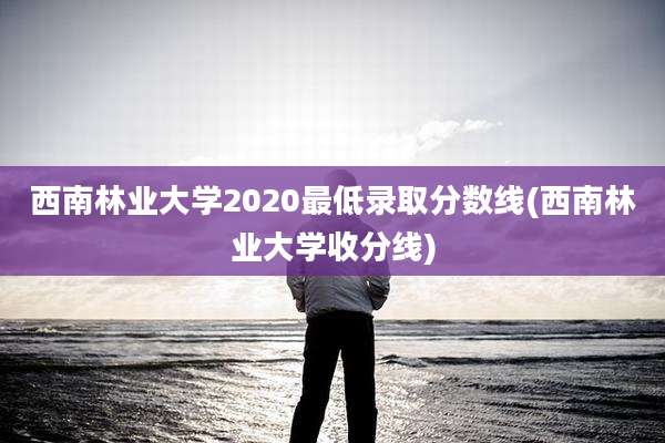 西南林业大学2020最低录取分数线(西南林业大学收分线)