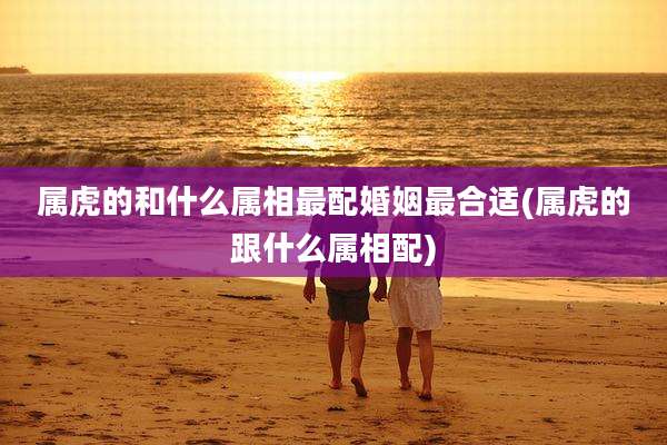 属虎的和什么属相最配婚姻最合适(属虎的跟什么属相配)
