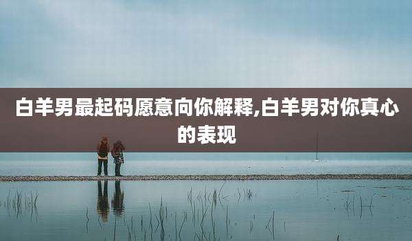 白羊男最起码愿意向你解释,白羊男对你真心的表现