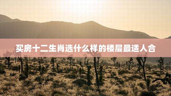 买房十二生肖选什么样的楼层最适人合