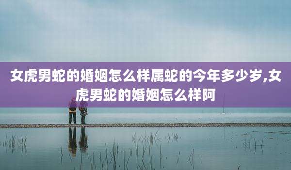 女虎男蛇的婚姻怎么样属蛇的今年多少岁,女虎男蛇的婚姻怎么样阿