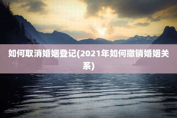 如何取消婚姻登记(2021年如何撤销婚姻关系)