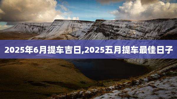 2025年6月提车吉日,2025五月提车最佳日子