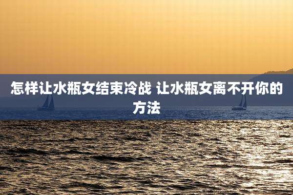 怎样让水瓶女结束冷战 让水瓶女离不开你的方法