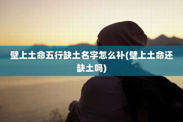 壁上土命五行缺土名字怎么补(壁上土命还缺土吗)