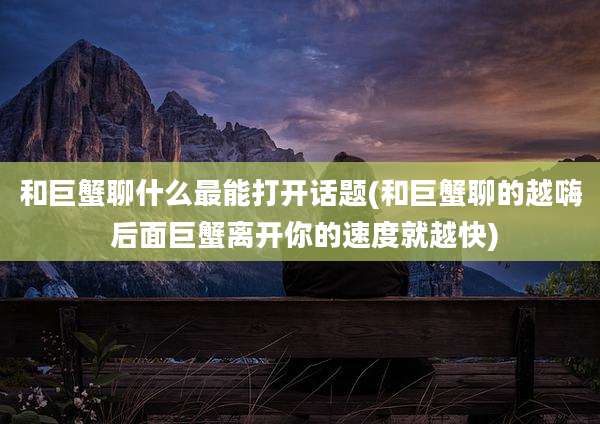 和巨蟹聊什么最能打开话题(和巨蟹聊的越嗨 后面巨蟹离开你的速度就越快)