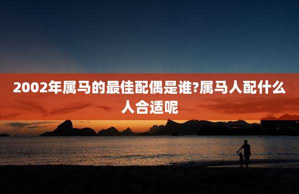 2002年属马的最佳配偶是谁?属马人配什么人合适呢