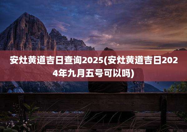 安灶黄道吉日查询2025(安灶黄道吉日2024年九月五号可以吗)