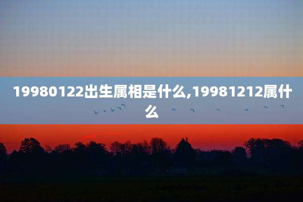 19980122出生属相是什么,19981212属什么