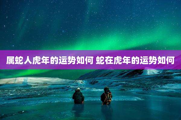 属蛇人虎年的运势如何 蛇在虎年的运势如何