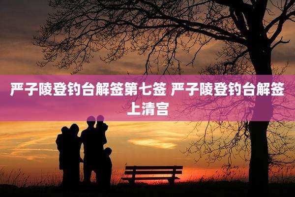 严子陵登钓台解签第七签 严子陵登钓台解签上清宫