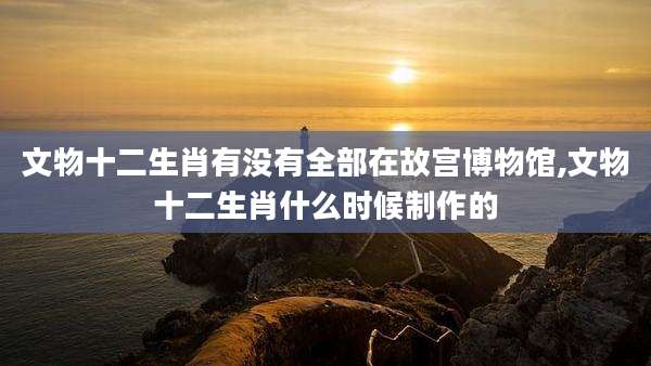 文物十二生肖有没有全部在故宫博物馆,文物十二生肖什么时候制作的