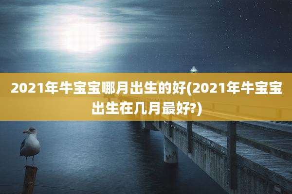 2021年牛宝宝哪月出生的好(2021年牛宝宝出生在几月最好?)