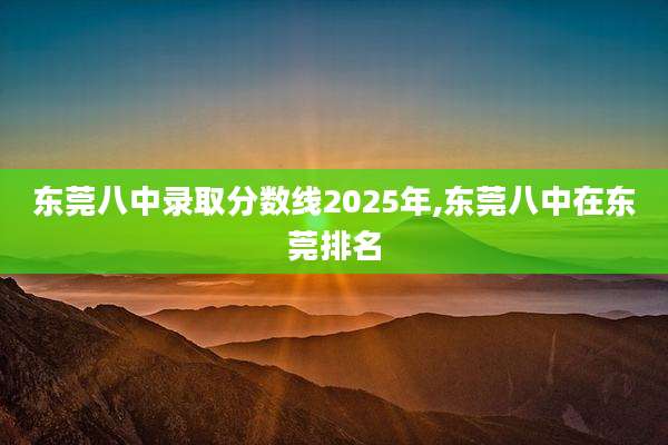 东莞八中录取分数线2025年,东莞八中在东莞排名